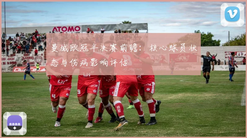 曼城欧冠半决赛前瞻：核心球员状态与伤病影响评估