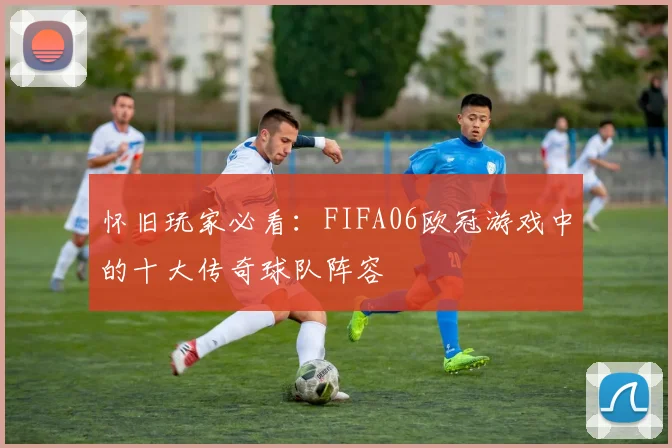 怀旧玩家必看：FIFA06欧冠游戏中的十大传奇球队阵容