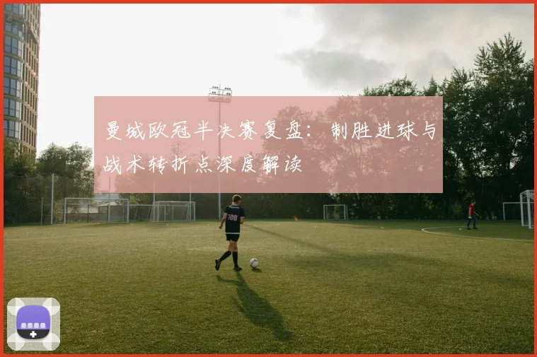 曼城欧冠半决赛复盘：制胜进球与战术转折点深度解读