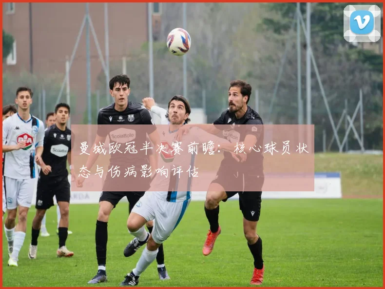 曼城欧冠半决赛前瞻：核心球员状态与伤病影响评估