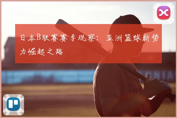日本B联赛赛季观察：亚洲篮球新势力崛起之路