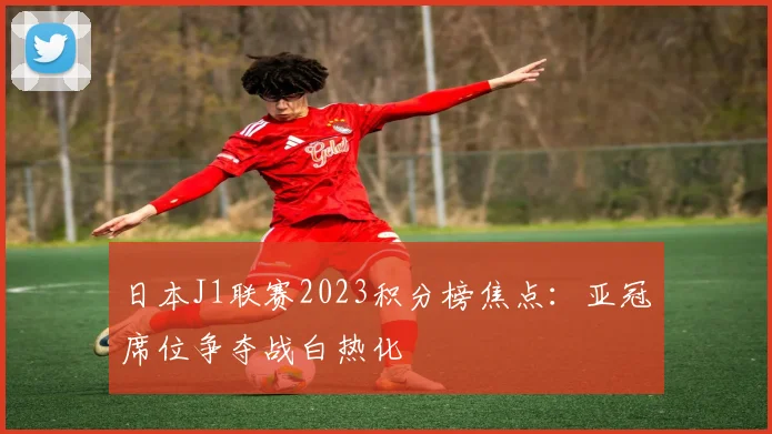 日本J1联赛2023积分榜焦点：亚冠席位争夺战白热化